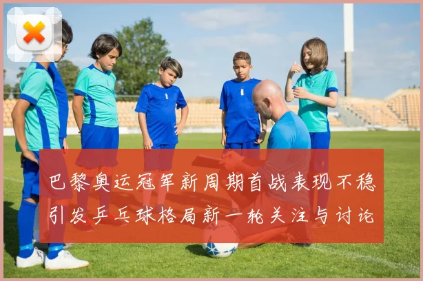 巴黎奥运冠军新周期首战表现不稳引发乒乓球格局新一轮关注与讨论