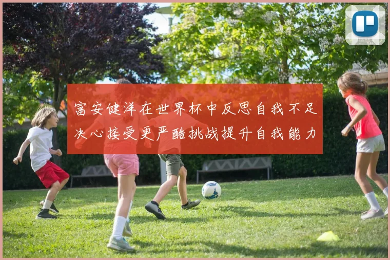 富安健洋在世界杯中反思自我不足决心接受更严酷挑战提升自我能力