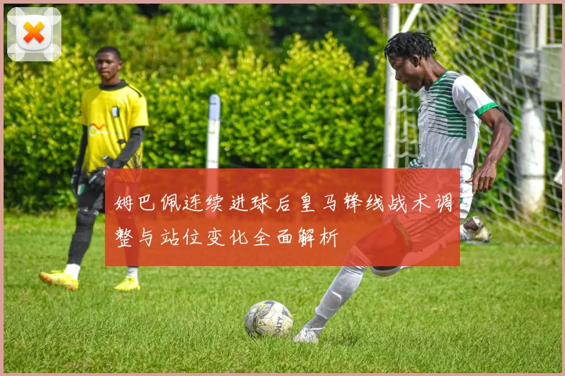 姆巴佩连续进球后皇马锋线战术调整与站位变化全面解析