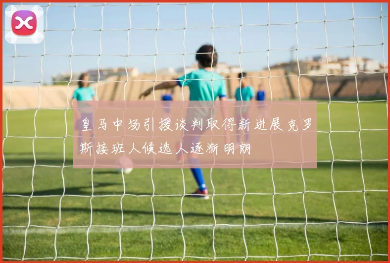 皇马中场引援谈判取得新进展克罗斯接班人候选人逐渐明朗