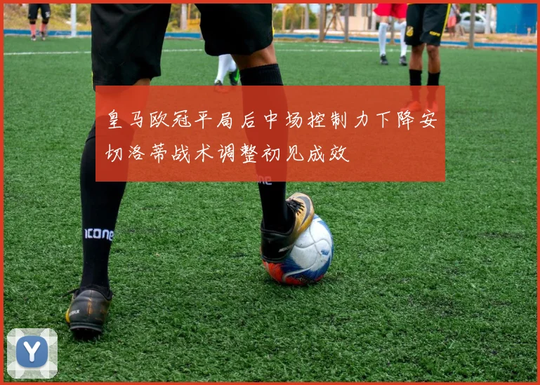 皇马欧冠平局后中场控制力下降安切洛蒂战术调整初见成效