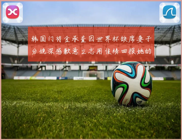 韩国门将金承奎因世界杯缺席妻子分娩深感歉意立志用佳绩回报她的支持