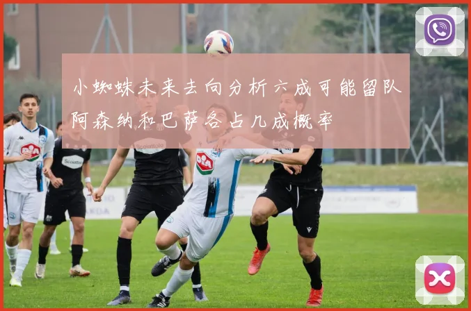 小蜘蛛未来去向分析六成可能留队阿森纳和巴萨各占几成概率