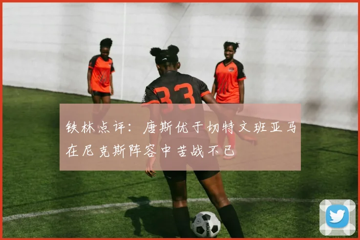 铁林点评：唐斯优于切特文班亚马在尼克斯阵容中苦战不已