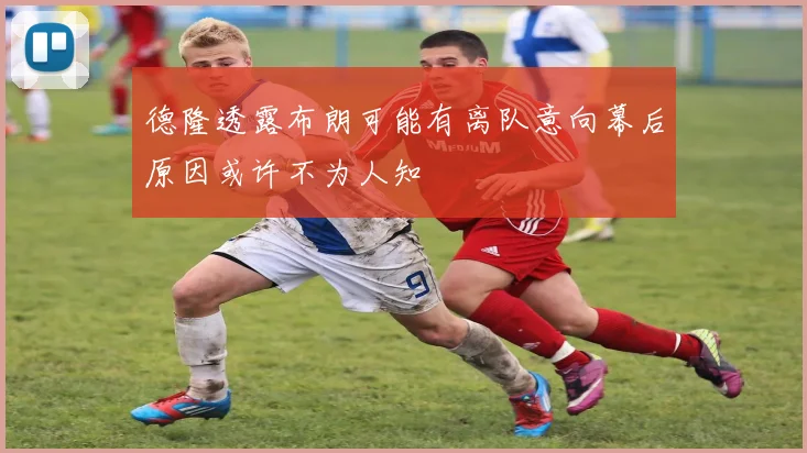 德隆透露布朗可能有离队意向幕后原因或许不为人知