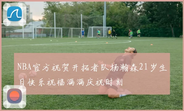 NBA官方祝贺开拓者队杨瀚森21岁生日快乐祝福满满庆祝时刻