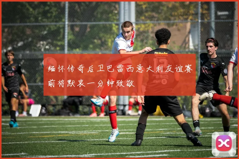 缅怀传奇后卫巴雷西意大利友谊赛前将默哀一分钟致敬