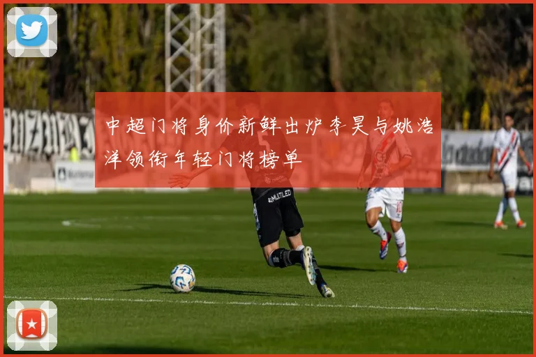 中超门将身价新鲜出炉李昊与姚浩洋领衔年轻门将榜单