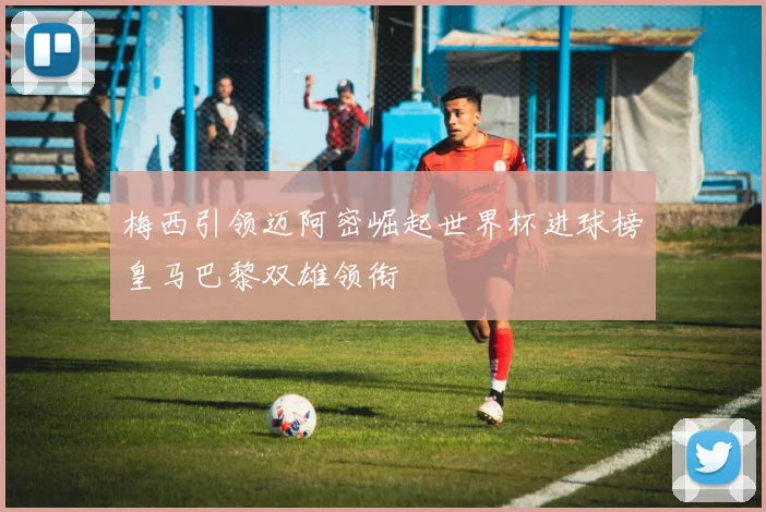 梅西引领迈阿密崛起世界杯进球榜皇马巴黎双雄领衔