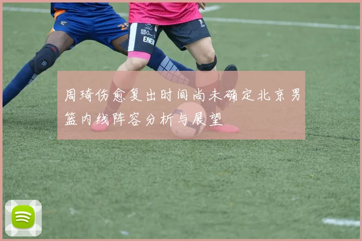 周琦伤愈复出时间尚未确定北京男篮内线阵容分析与展望