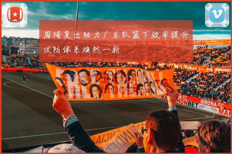 周琦复出助力广东队篮下效率提升攻防体系焕然一新